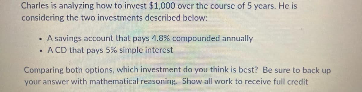 Charles is analyzing how to invest $1,000 over the course of 5 years. He is
considering the two investments described below:
A savings account that pays 4.8% compounded annually
.A CD that pays 5% simple interest
Comparing both options, which investment do you think is best? Be sure to back up
your answer with mathematical reasoning. Show all work to receive full credit