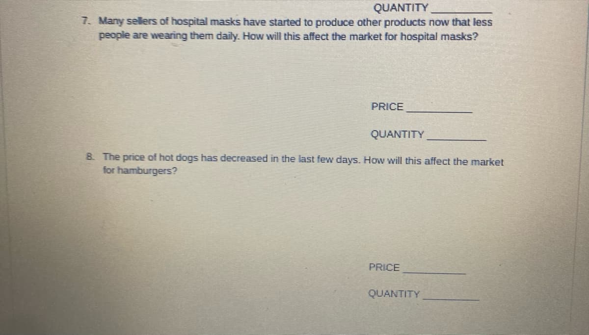 QUANTITY
7. Many sellers of hospital masks have started to produce other products now that less
people are wearing them daily. How will this affect the market for hospital masks?
PRICE
QUANTITY
B. The price of hot dogs has decreased in the last few days. How will this affect the market
for hamburgers?
PRICE
QUANTITY