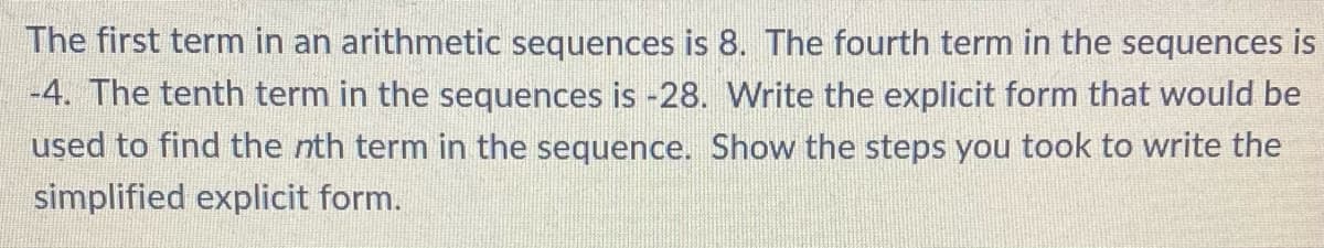 The first term in an arithmetic sequences is 8. The fourth term in the sequences is
-4. The tenth term in the sequences is -28. Write the explicit form that would be
used to find the nth term in the sequence. Show the steps you took to write the
simplified explicit form.
