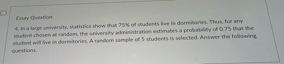 Essay Question:
4. In a large university, statistics show that 75% of students live in dormitories. Thus, for any
student chosen at random, the university administration estimates a probability of 0.75 that the
student will live in dormitories. A random sample of 5 students is selected. Answer the following
questions.