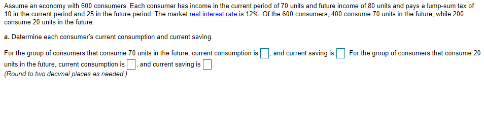 Assume an economy with 600 consumers. Each consumer has income in the current period of 70 units and future income of 80 units and pays a lump-sum tax of
10 in the current period and 25 in the future period. The market real interest rate is 12%. Of the 600 consumers, 400 consume 70 units in the future, while 200
consume 20 units in the future.
a. Determine each consumer's current consumption and current saving.
For the group of consumers that consume 70 units in the future, current consumption is
and current saving is
For the group of consumers that consume 20
units in the future, current consumption is, and current saving is
(Round to two decimal places as needed.)
