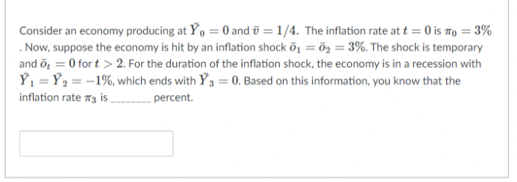 Consider an economy producing at Ý, = 0 and ū = 1/4. The inflation rate at t = 0 is To = 3%
. Now, suppose the economy is hit by an inflation shock õ1 = ö2 = 3%. The shock is temporary
and ōg = 0 for t > 2. For the duration of the inflation shock, the economy is in a recession with
Ý1 = Ý2 = -1%, which ends with Ý 3 = 0. Based on this information, you know that the
inflation rate 73 i ,
percent.

