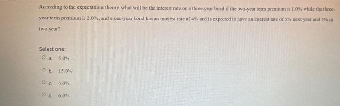 According to the expectations theory, what will be the interest rate on a three-year bond if the two-year term premium is 1.0% while the three-
year term premium is 2.0%, and a one-year bond has an interest rate of 4% and is expected to have an interest rate of 5% next year and 6% in
two year?
Select one:
O a. 5.0%
O b. 15.0%
O c. 4.0%
O d. 6.0%
