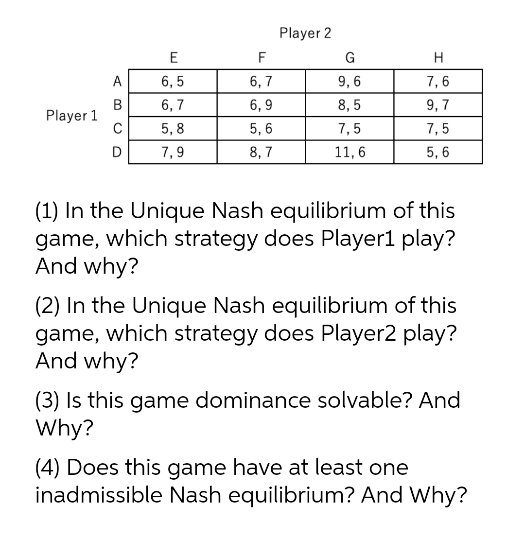 Player 2
E
F
H
A
6, 5
6, 7
9, 6
7,6
В
Player 1
C
6, 7
6, 9
8, 5
9, 7
5, 8
5, 6
7,5
7,5
7,9
8, 7
11, 6
5, 6
(1) In the Unique Nash equilibrium of this
game, which strategy does Player1 play?
And why?
(2) In the Unique Nash equilibrium of this
game, which strategy does Player2 play?
And why?
(3) Is this game dominance solvable? And
Why?
(4) Does this game have at least one
inadmissible Nash equilibrium? And Why?
