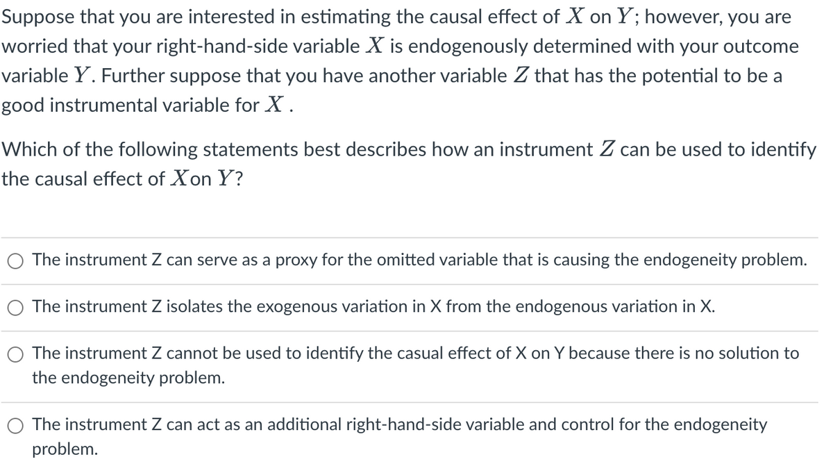 Suppose that you are interested in estimating the causal effect of X on Y; however, you are
worried that your right-hand-side variable X is endogenously determined with your outcome
variable Y. Further suppose that you have another variable Z that has the potential to be a
good instrumental variable for X.
Which of the following statements best describes how an instrument Z can be used to identify
the causal effect of Xon Y?
The instrument Z can serve as a proxy for the omitted variable that is causing the endogeneity problem.
The instrument Z isolates the exogenous variation in X from the endogenous variation in X.
O The instrument Z cannot be used to identify the casual effect of X on Y because there is no solution to
the endogeneity problem.
The instrument Z can act as an additional right-hand-side variable and control for the endogeneity
problem.
