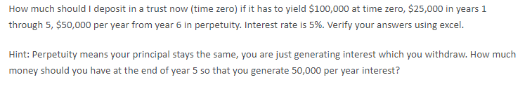 How much should I deposit in a trust now (time zero) if it has to yield $100,000 at time zero, $25,000 in years 1
through 5, $50,000 per year from year 6 in perpetuity. Interest rate is 5%. Verify your answers using excel.
Hint: Perpetuity means your principal stays the same, you are just generating interest which you withdraw. How much
money should you have at the end of year 5 so that you generate 50,000 per year interest?
