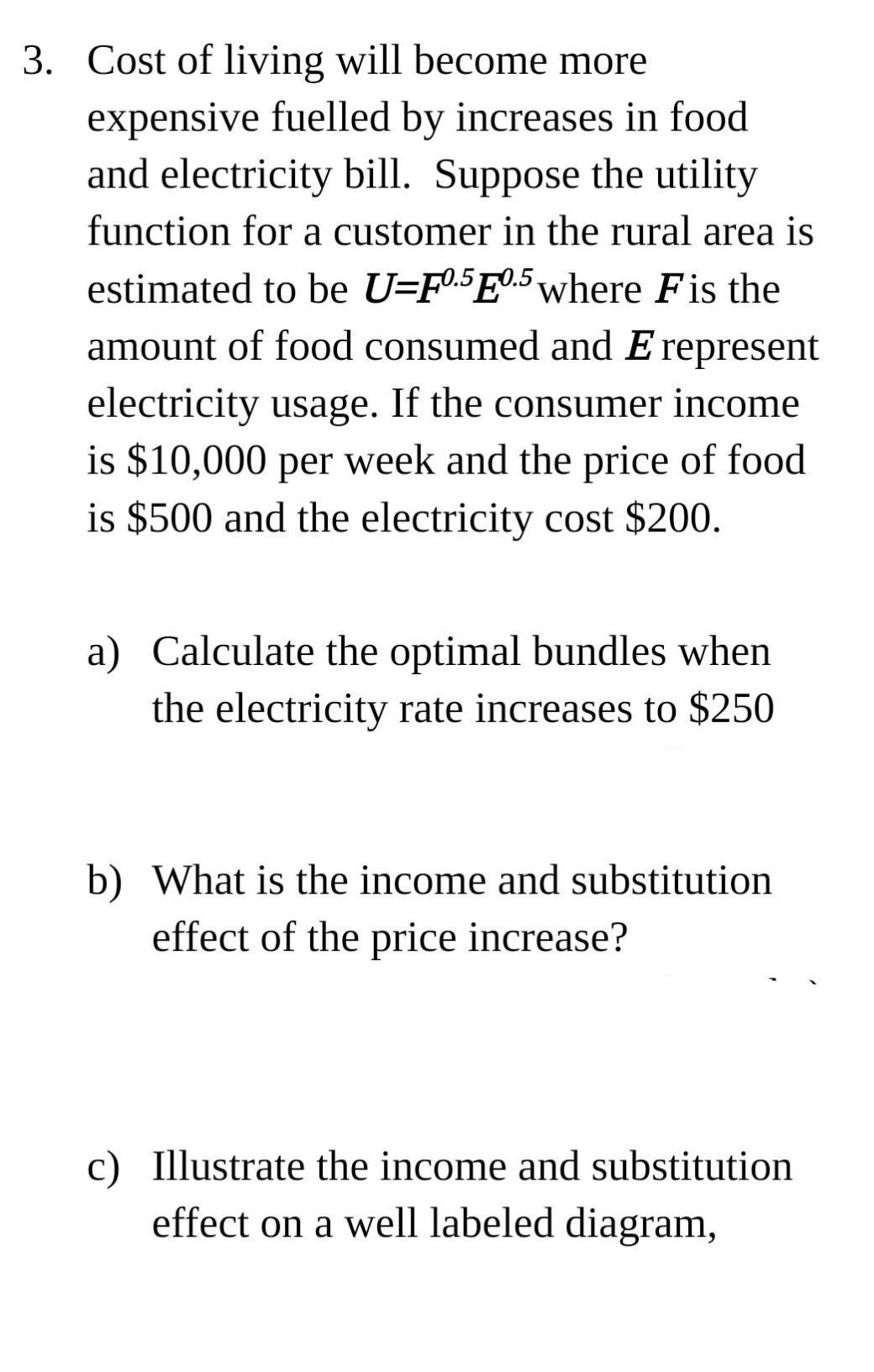 3. Cost of living will become more
expensive fuelled by increases in food
and electricity bill. Suppose the utility
function for a customer in the rural area is
estimated to be U=F05E0.5 where Fis the
amount of food consumed and E represent
electricity usage. If the consumer income
is $10,000 per week and the price of food
is $500 and the electricity cost $200.
a) Calculate the optimal bundles when
the electricity rate increases to $250
b) What is the income and substitution
effect of the price increase?
c) Illustrate the income and substitution
effect on a well labeled diagram,
