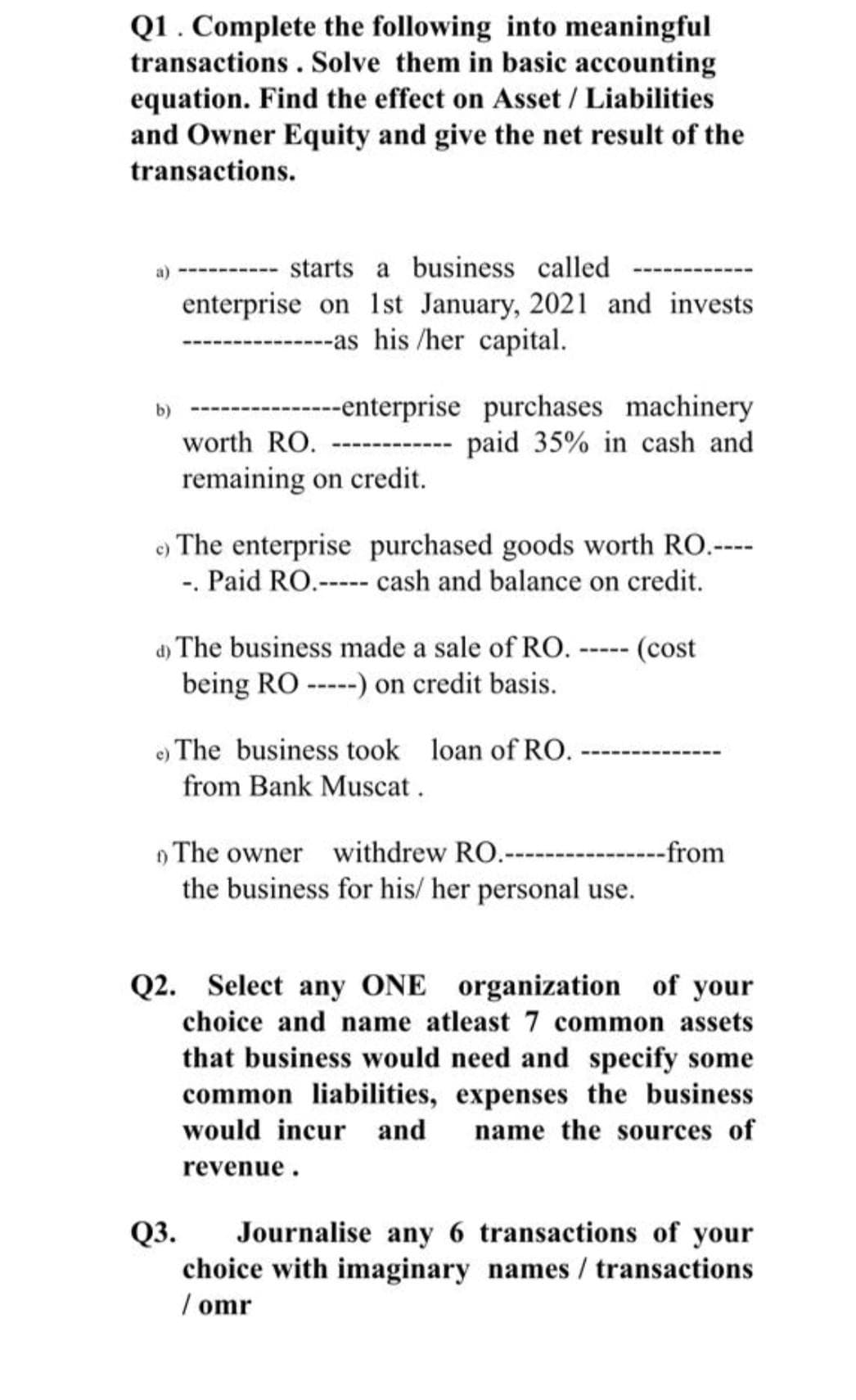 Q1. Complete the following into meaningful
transactions . Solve them in basic accounting
equation. Find the effect on Asset / Liabilities
and Owner Equity and give the net result of the
transactions.
starts a business called
enterprise on 1st January, 2021 and invests
--as his /her capital.
------enterprise purchases machinery
---- paid 35% in cash and
b)
worth RO.
remaining on credit.
e) The enterprise purchased goods worth RO.----
-. Paid RO.----- cash and balance on credit.
d) The business made a sale of RO. ----- (cost
being RO -----) on credit basis.
e) The business took loan of RO.
from Bank Muscat.
) The owner withdrew RO.-- -----from
the business for his/ her personal use.
Q2. Select any ONE organization of your
choice and name atleast 7 common assets
that business would need and specify some
common liabilities, expenses the business
would incur and
name the sources of
revenue.
Journalise any 6 transactions of your
choice with imaginary names / transactions
/ omr
Q3.

