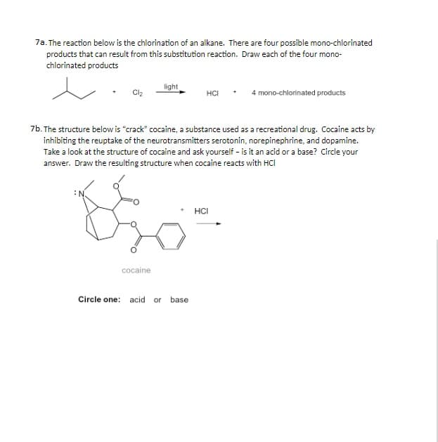 7a. The reaction below is the chlorination of an alkane. There are four possible mono-chlorinated
products that can result from this substitution reaction. Draw each of the four mono-
chlorinated products
light
HCI
4 mono-chlorinated products
7b. The structure below is "crack" cocaine, a substance used as a recreational drug. Cocaine acts by
inhibiting the reuptake of the neurotransmitters serotonin, norepinephrine, and dopamine.
Take a look at the structure of cocaine and ask yourself - is it an acid or a base? Circle your
answer. Draw the resulting structure when cocaine reacts with HCı
HCI
cocaine
Circle one: acid or
base

