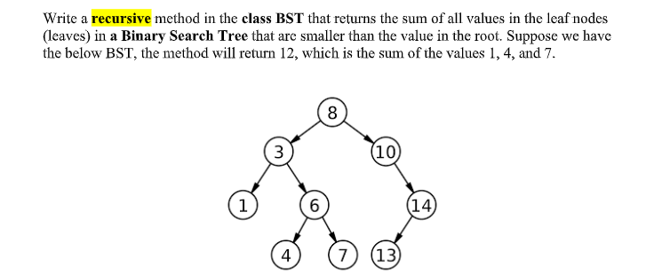 Write a recursive method in the class BST that returns the sum of all values in the leaf nodes
(leaves) in a Binary Search Tree that arc smaller than the value in the root. Suppose we have
the below BST, the method will return 12, which is the sum of the values 1, 4, and 7.
8
3
(10)
1
(14)
4
7
(13)
