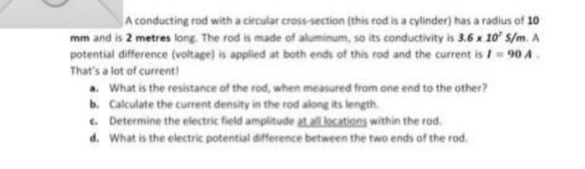 A conducting rod with a circular cross-section (this rod is a cylinder) has a radius of 1o
mm and is 2 metres long. The rod is made of aluminum, so its conductivity is 3.6 x 10' s/m. A
potential difference (voltage) is applied at both ends of this rod and the current is I= 90 A.
That's a lot of current!
a. What is the resistance of the rod, when measured from one end to the other?
b. Calculate the current density in the rod along its length.
. Determine the electric field amplitude at all locations within the rod.
d. What is the electric potential difference between the two ends of the rod.
