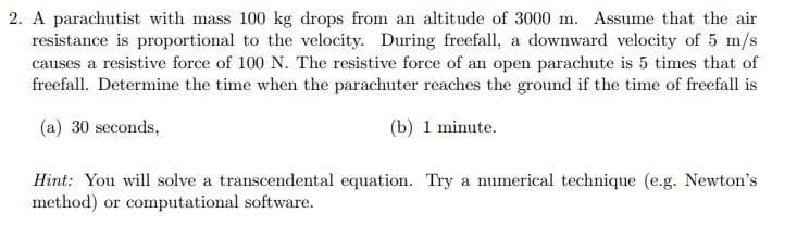 2. A parachutist with mass 100 kg drops from an altitude of 3000 m. Assume that the air
resistance is proportional to the velocity. During freefall, a downward velocity of 5 m/s
causes a resistive force of 100 N. The resistive force of an open parachute is 5 times that of
freefall. Determine the time when the parachuter reaches the ground if the time of freefall is
(a) 30 seconds,
(b) 1 minute.
Hint: You will solve a transcendental equation. Try a numerical technique (e.g. Newton's
method) or computational software.
