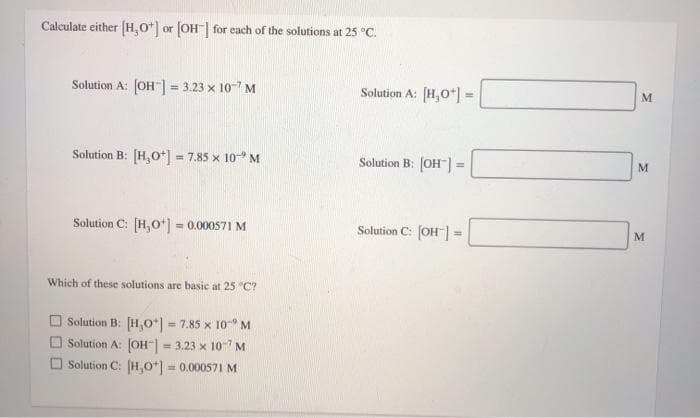 Calculate either (H,0*] or (OH| for each of the solutions at 25 °C.
Solution A: (OH"| = 3.23 x 10-7 M
%3D
Solution A: [H,0*] =
M
Solution B: [H,O*] - 7.85 x 10* M
Solution B: [OH"]:
M
Solution C: [H,o*) = 0.000571 M
Solution C: OH]
Which of these solutions are basic at 25 "C?
O Solution B: [H,0*| = 7.85 x 10 M
Solution A: JOH- 3.23 x 107 M
Solution C: (H,o*) = 0.000571 M
