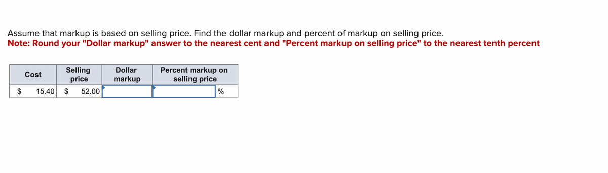 Assume that markup is based on selling price. Find the dollar markup and percent of markup on selling price.
Note: Round your "Dollar markup" answer to the nearest cent and "Percent markup on selling price" to the nearest tenth percent
$
Selling
price
15.40 $ 52.00
Cost
Dollar
markup
Percent markup on
selling price
%