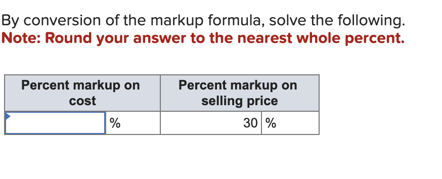 By conversion of the markup formula, solve the following.
Note: Round your answer to the nearest whole percent.
Percent markup on
cost
%
Percent markup on
selling price
30 %