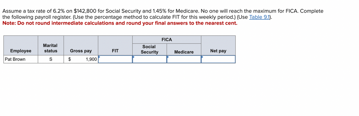 Assume a tax rate of 6.2% on $142,800 for Social Security and 1.45% for Medicare. No one will reach the maximum for FICA. Complete
the following payroll register. (Use the percentage method to calculate FIT for this weekly period.) (Use Table 9.1).
Note: Do not round intermediate calculations and round your final answers to the nearest cent.
Employee
Pat Brown
Marital
status
S
Gross pay
$
1,900
FIT
Social
Security
FICA
Medicare
Net pay