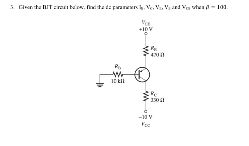 3. Given the BJT circuit below, find the dc parameters Ig, Vc, VE, VB and VCB when B = 100.
VEE
+10 V
RE
470 N
RB
10 kN
Rc
330 N
-10 V
Vcc
