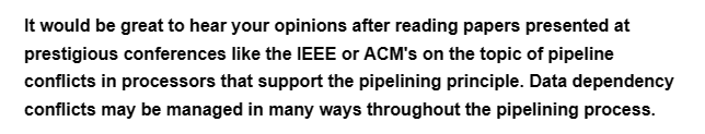 It would be great to hear your opinions after reading papers presented at
prestigious conferences like the IEEE or ACM's on the topic of pipeline
conflicts in processors that support the pipelining principle. Data dependency
conflicts may be managed in many ways throughout the pipelining process.