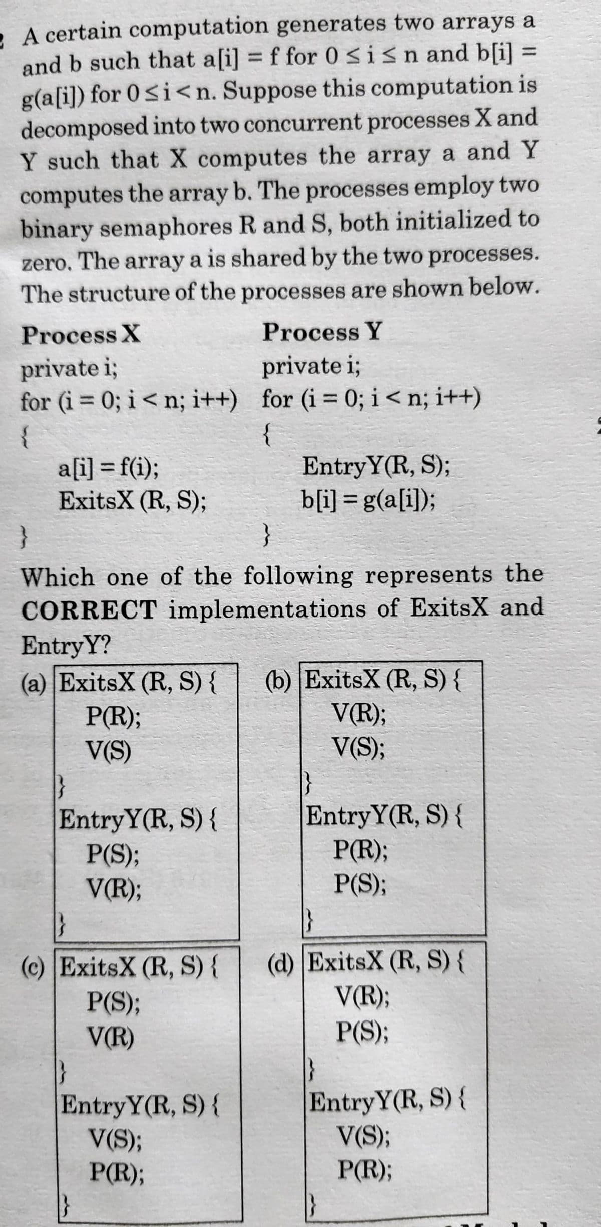 . A certain computation generates two arrays a
and b such that a[i] = f for 0Sisn and b[i] =
g(a[i]) for 0<i<n. Suppose this computation is
decomposed into two concurrent processes X and
Y such that X computes the array a and Y
computes the array b. The processes employ two
binary semaphores R and S, both initialized to
zero, The array a is shared by the two processes.
The structure of the processes are shown below.
%3D
%3D
Process X
Process Y
private i;
private i;
for (i = 0; i < n; i++) for (i = 0; i <n; i++)
%3D
%3D
{
a[i] = f(i);
ExitsX (R, S);
{
EntryY(R, S);
b[i] = g(a[i]);
}
Which one of the following represents the
CORRECT implementations of ExitsX and
EntryY?
(a) ExitsX (R, S) {
P(R);
V(S)
(b) ExitsX (R, S) {
V(R);
V(S);
EntryY(R, S) {
P(S);
V(R);
EntryY(R, S) {
P(R);
P(S);
(d) ExitsX (R, S) {
V(R);
P(S);
(c) ExitsX (R, S) {
P(S);
V(R)
Entry Y(R, S){
V(S);
P(R);
EntryY(R, S){
V(S);
P(R);
