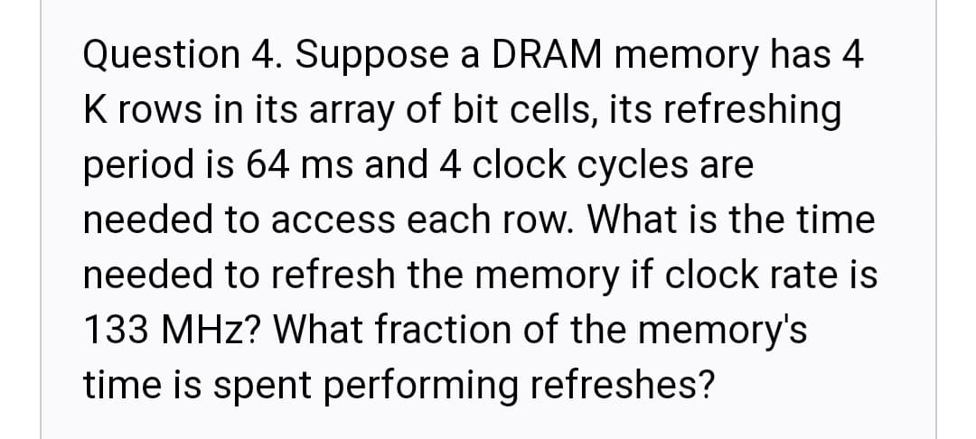 Question 4. Suppose a DRAM memory has 4
K rows in its array of bit cells, its refreshing
period is 64 ms and 4 clock cycles are
needed to access each row. What is the time
needed to refresh the memory if clock rate is
133 MHz? What fraction of the memory's
time is spent performing refreshes?
