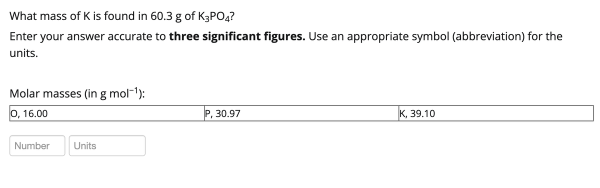 What mass of K is found in 60.3 g of K3PO4?
Enter your answer accurate to three significant figures. Use an appropriate symbol (abbreviation) for the
units.
Molar masses (in g mol¯¹):
O, 16.00
Number
Units
P, 30.97
K, 39.10