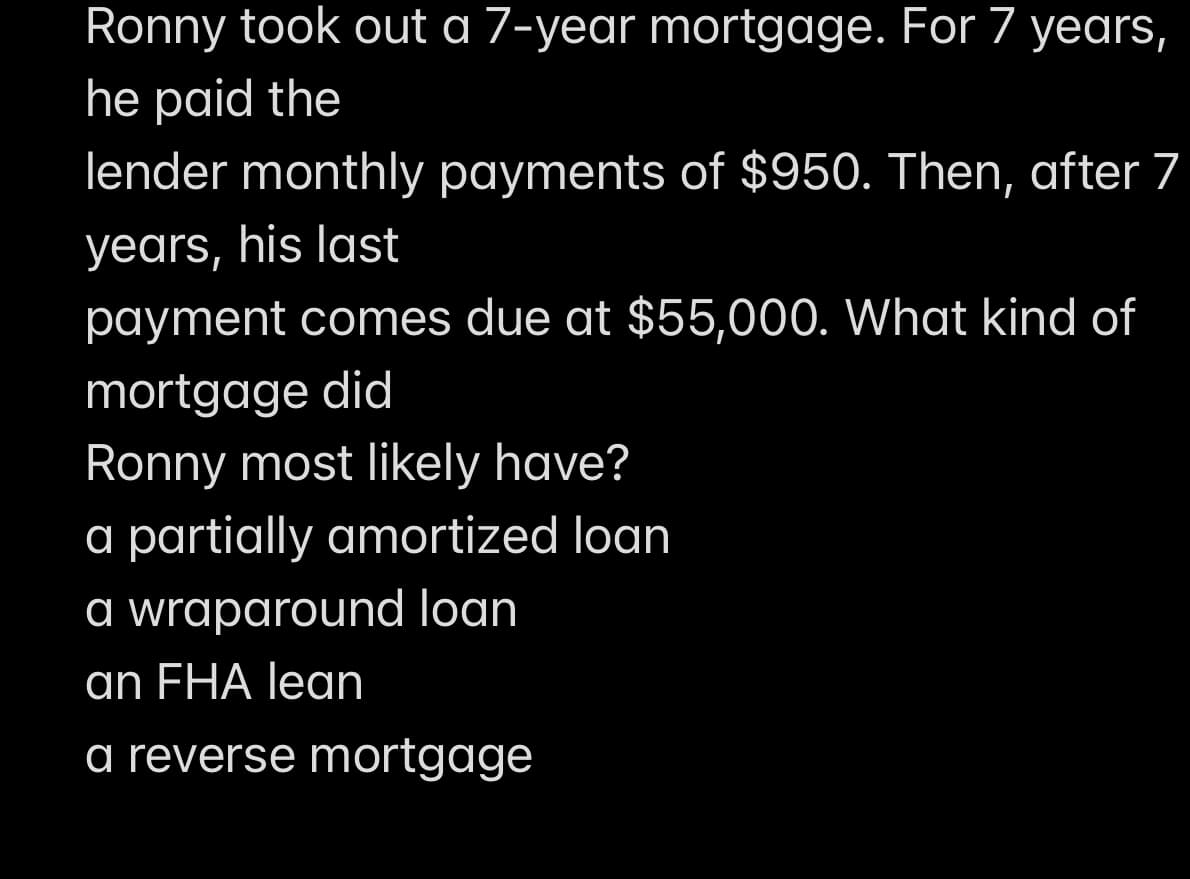 Ronny took out a 7-year mortgage. For 7 years,
he paid the
lender monthly payments of $950. Then, after 7
years, his last
payment comes due at $55,000. What kind of
mortgage did
Ronny most likely have?
a partially amortized loan
a wraparound loan
an FHA lean
a reverse mortgage