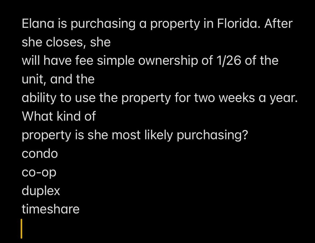 Elana is purchasing a property in Florida. After
she closes, she
will have fee simple ownership of 1/26 of the
unit, and the
ability to use the property for two weeks a year.
What kind of
property is she most likely purchasing?
condo
co-op
duplex
timeshare