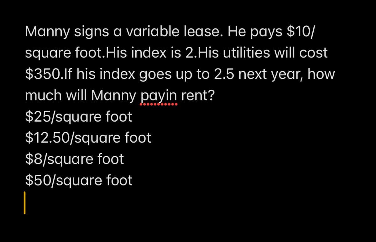 Manny signs a variable lease. He pays $10/
square foot. His index is 2.His utilities will cost
$350.If his index goes up to 2.5 next year, how
much will Manny payin rent?
$25/square foot
$12.50/square foot
$8/square foot
$50/square foot
|