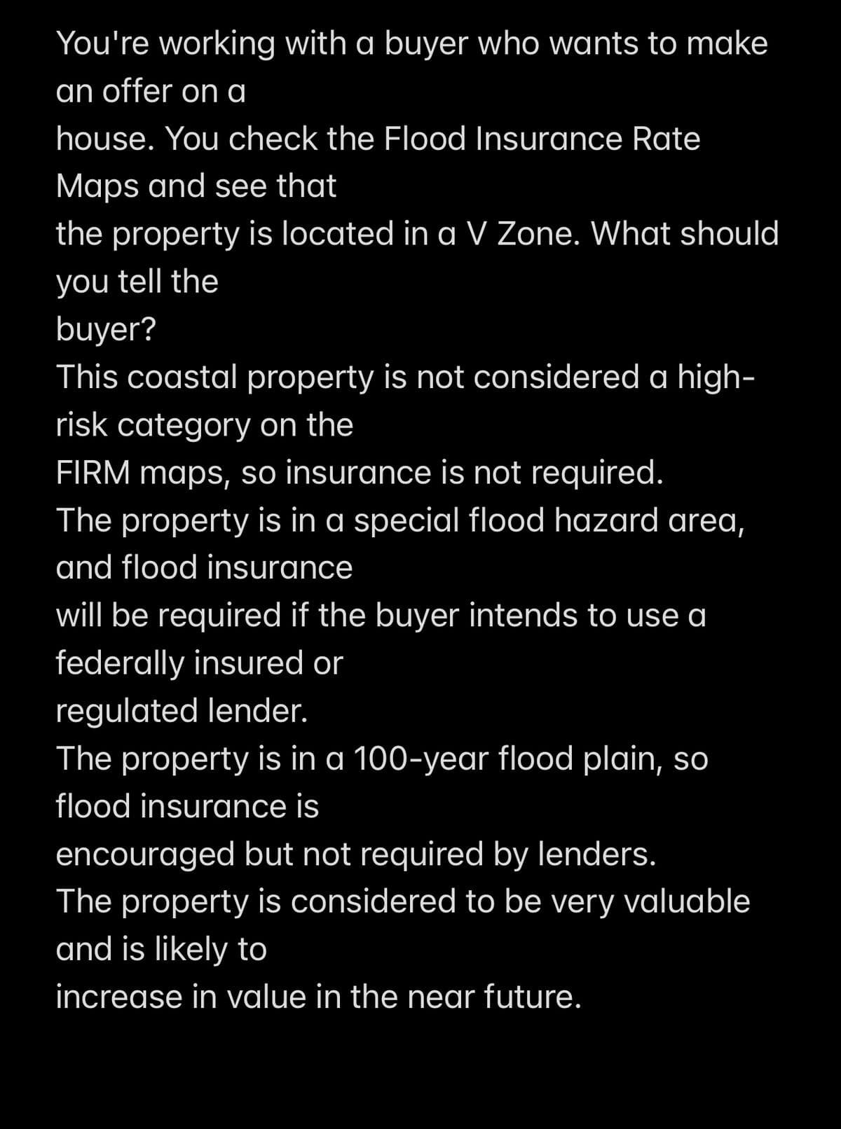 You're working with a buyer who wants to make
an offer on a
house. You check the Flood Insurance Rate
Maps and see that
the property is located in a V Zone. What should
you tell the
buyer?
This coastal property is not considered a high-
risk category on the
FIRM maps, so insurance is not required.
The property is in a special flood hazard area,
and flood insurance
will be required if the buyer intends to use a
federally insured or
regulated lender.
The property is in a 100-year flood plain, so
flood insurance is
encouraged but not required by lenders.
The property is considered to be very valuable
and is likely to
increase in value in the near future.