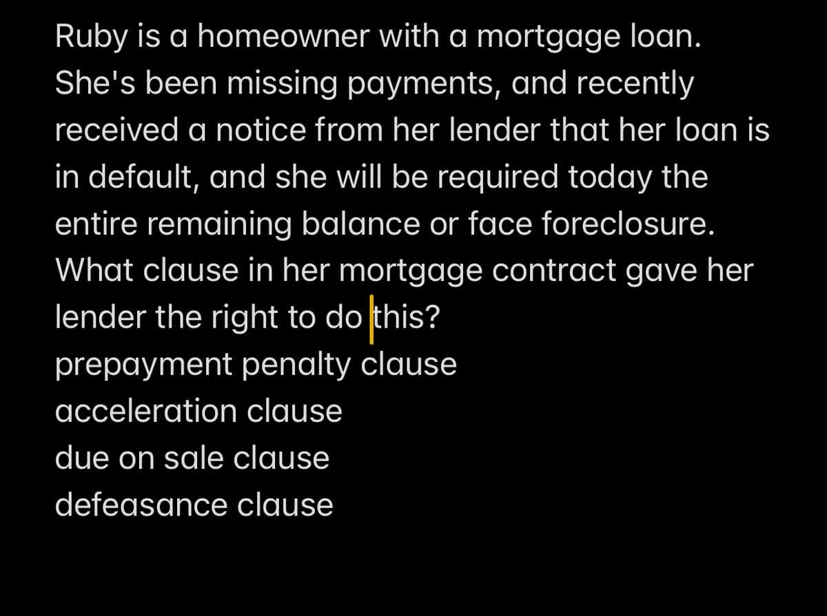 Ruby is a homeowner with a mortgage loan.
She's been missing payments, and recently
received a notice from her lender that her loan is
in default, and she will be required today the
entire remaining balance or face foreclosure.
What clause in her mortgage contract gave her
lender the right to do this?
prepayment penalty clause
acceleration clause
due on sale clause
defeasance clause
