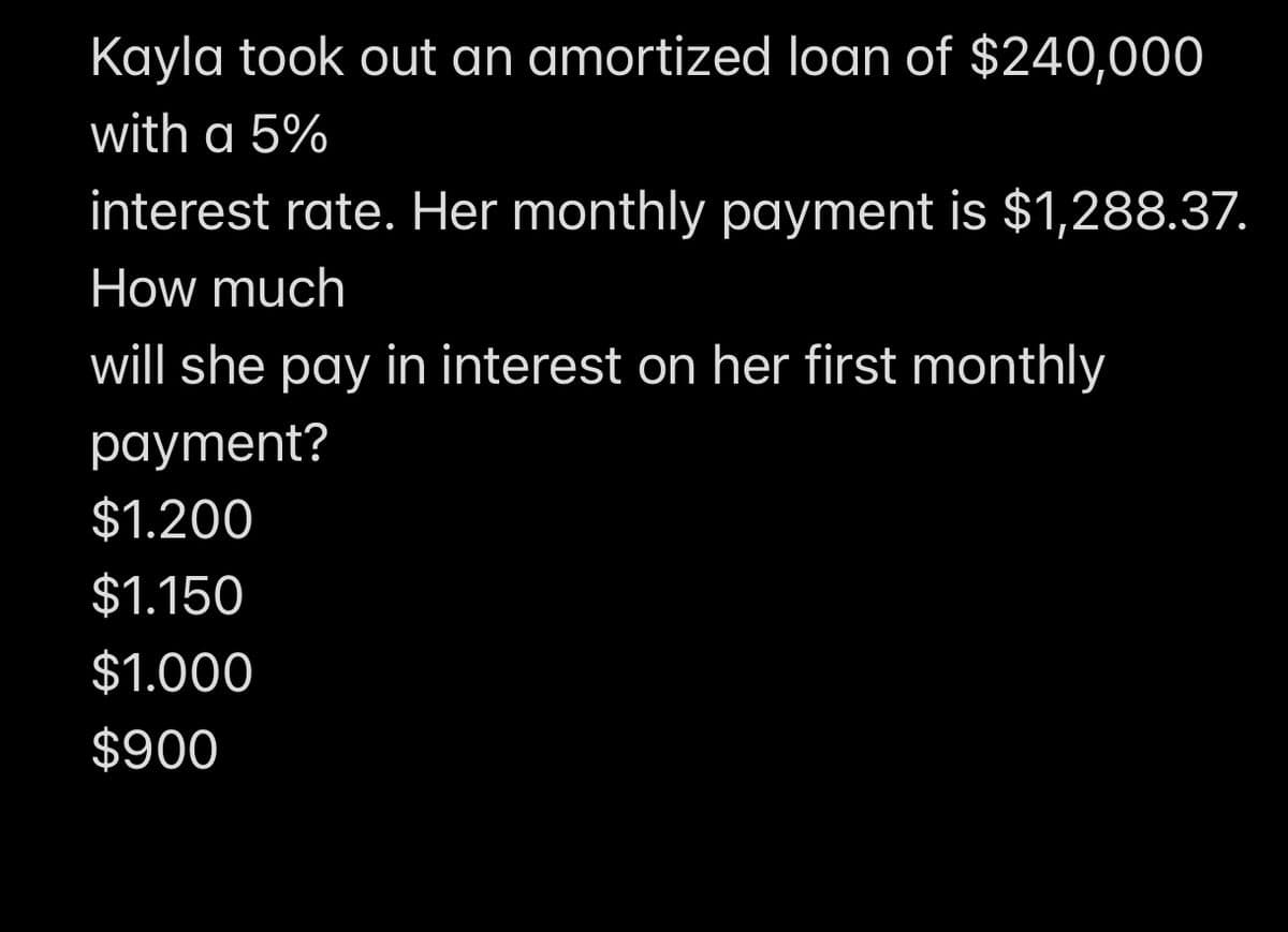 Kayla took out an amortized loan of $240,000
with a 5%
interest rate. Her monthly payment is $1,288.37.
How much
will she pay in interest on her first monthly
payment?
$1.200
$1.150
$1.000
$900