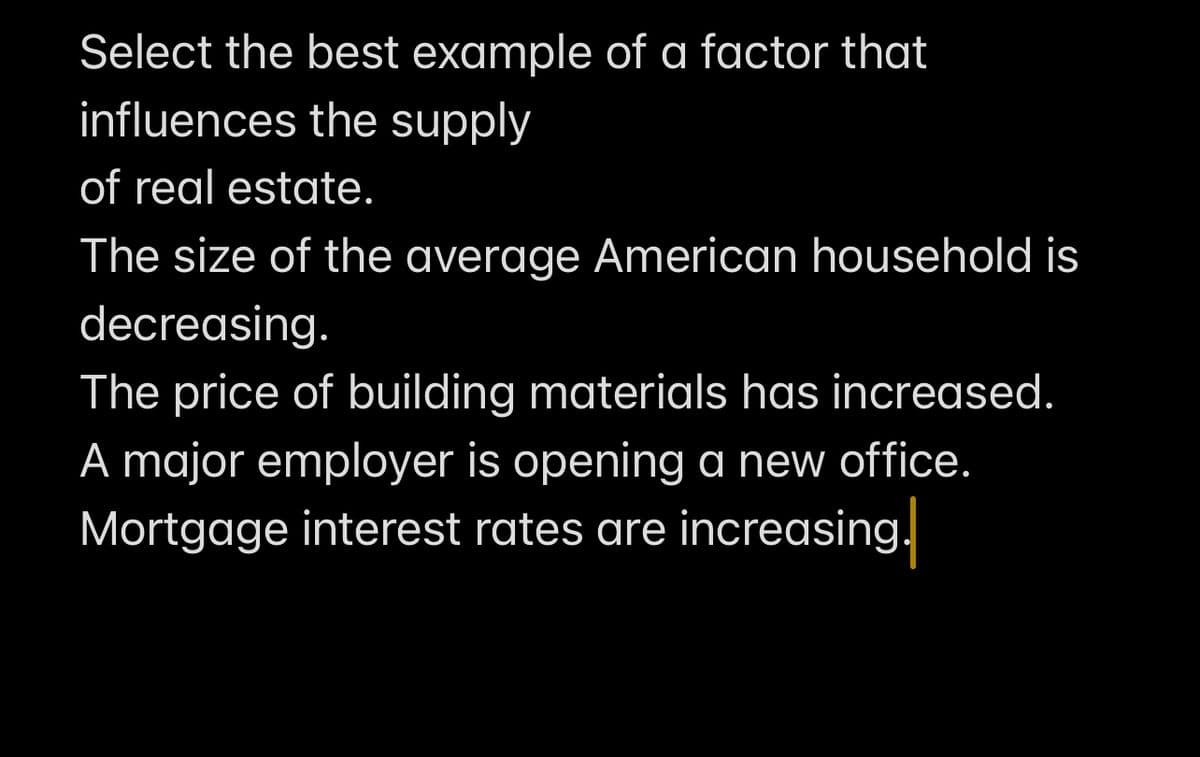Select the best example of a factor that
influences the supply
of real estate.
The size of the average American household is
decreasing.
The price of building materials has increased.
A major employer is opening a new office.
Mortgage interest rates are increasing.