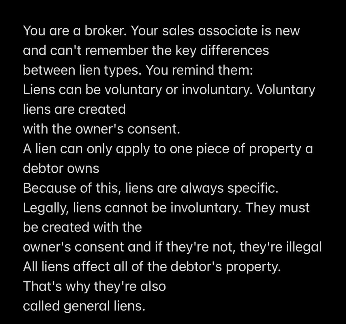 You are a broker. Your sales associate is new
and can't remember the key differences
between lien types. You remind them:
Liens can be voluntary or involuntary. Voluntary
liens are created
with the owner's consent.
A lien can only apply to one piece of property a
debtor owns
Because of this, liens are always specific.
Legally, liens cannot be involuntary. They must
be created with the
owner's consent and if they're not, they're illegal
All liens affect all of the debtor's property.
That's why they're also
called general liens.