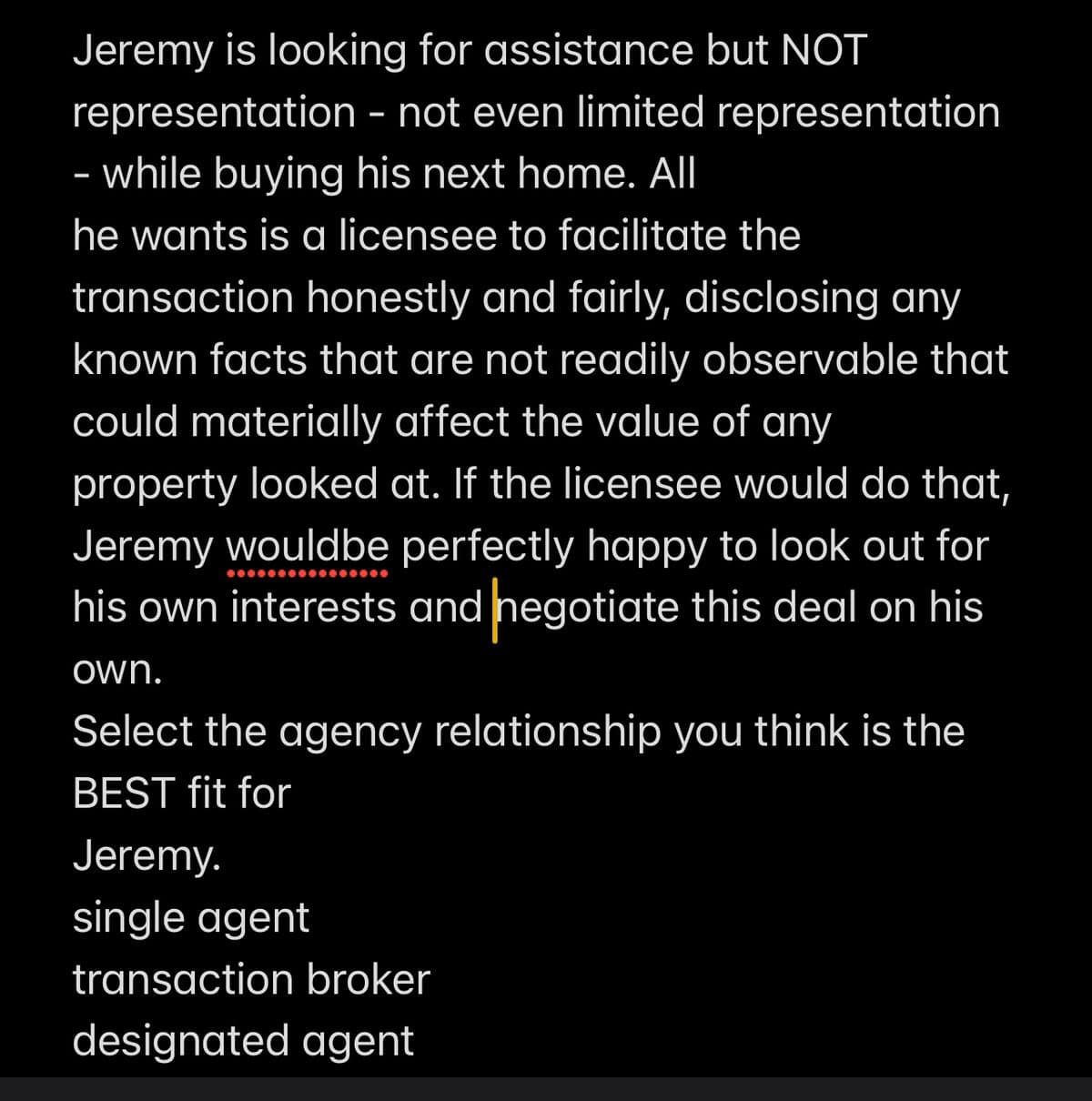 Jeremy is looking for assistance but NOT
representation - not even limited representation
- while buying his next home. All
he wants is a licensee to facilitate the
transaction honestly and fairly, disclosing any
known facts that are not readily observable that
could materially affect the value of any
property looked at. If the licensee would do that,
Jeremy would be perfectly happy to look out for
his own interests and negotiate this deal on his
own.
Select the agency relationship you think is the
BEST fit for
Jeremy.
single agent
transaction broker
designated agent