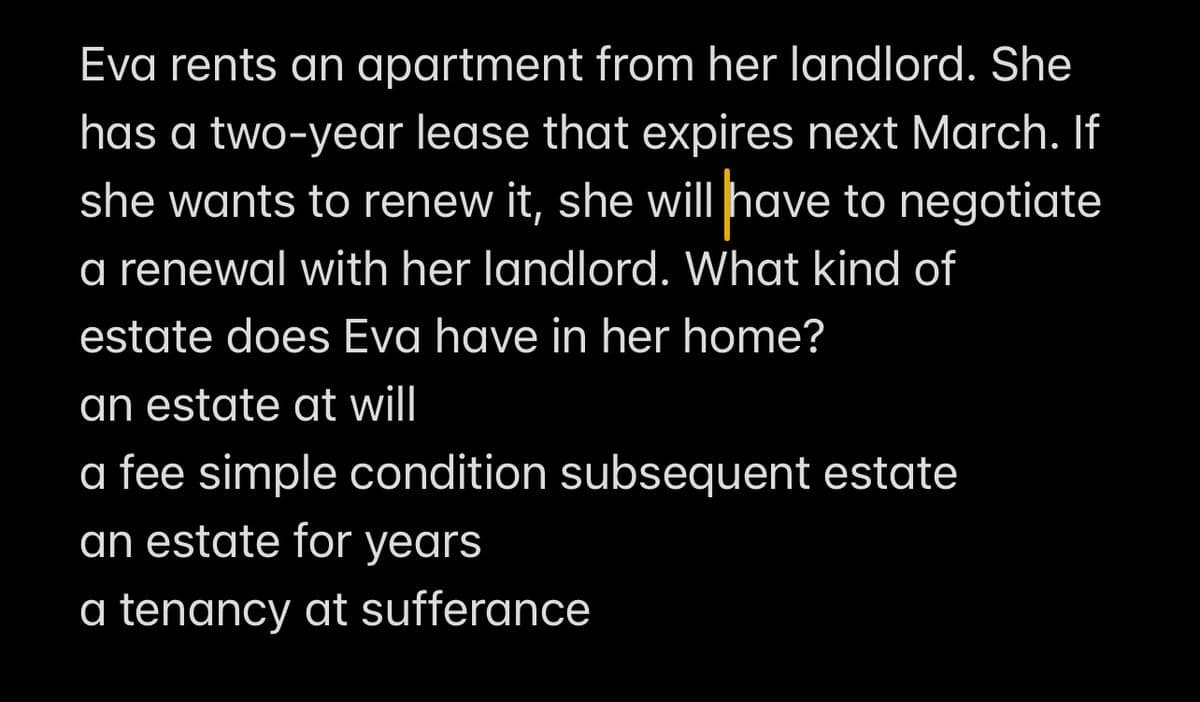 Eva rents an apartment from her landlord. She
has a two-year lease that expires next March. If
she wants to renew it, she will have to negotiate
a renewal with her landlord. What kind of
estate does Eva have in her home?
an estate at will
a fee simple condition subsequent estate
an estate for years
a tenancy at sufferance