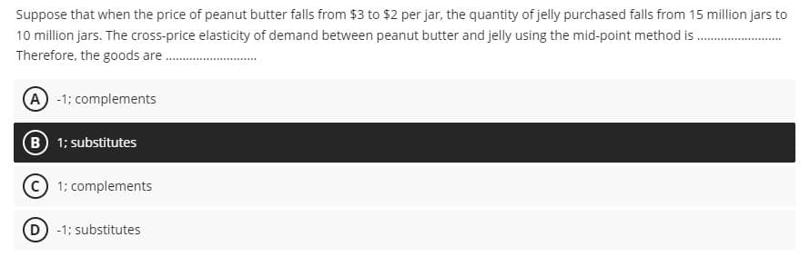 Suppose that when the price of peanut butter falls from $3 to $2 per jar, the quantity of jelly purchased falls from 15 million jars to
10 million jars. The cross-price elasticity of demand between peanut butter and jelly using the mid-point method. ....................
Therefore, the goods are........
(A) -1; complements
(B) 1; substitutes
Ⓒ1; complements
D) -1; substitutes