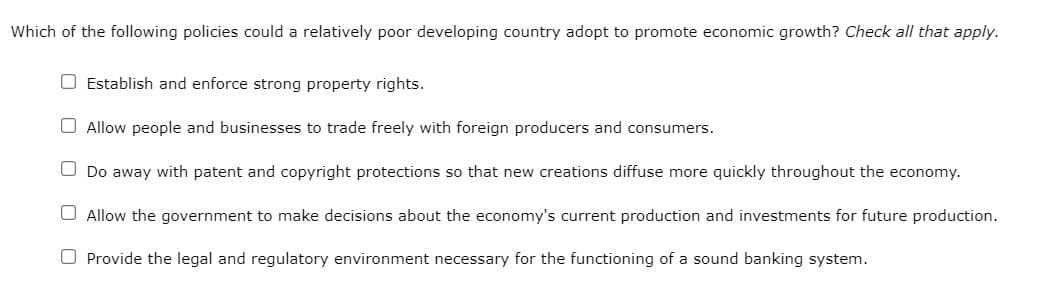 Which of the following policies could a relatively poor developing country adopt to promote economic growth? Check all that apply.
O Establish and enforce strong property rights.
Allow people and businesses to trade freely with foreign producers and consumers.
O Do away with patent and copyright protections so that new creations diffuse more quickly throughout the economy.
O Allow the government to make decisions about the economy's current production and investments for future production.
O Provide the legal and regulatory environment necessary for the functioning of a sound banking system.