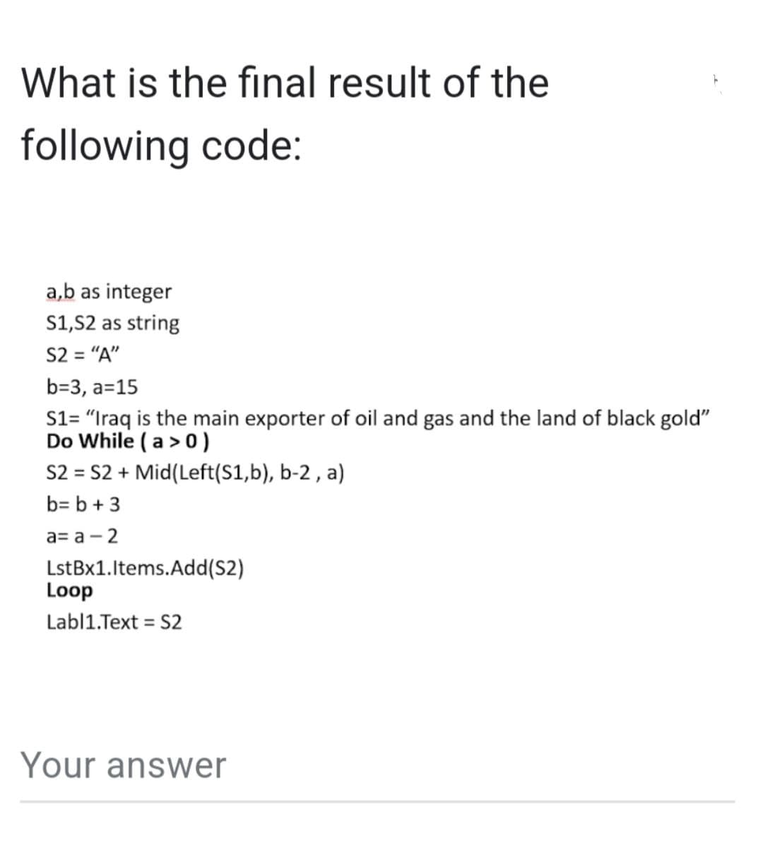 What is the final result of the
following code:
a,b as integer
S1,S2 as string
S2 = "A"
b=3, a=15
S1= "Iraq is the main exporter of oil and gas and the land of black gold"
Do While (a > 0)
S2 = S2 + Mid(Left(S1,b), b-2, a)
b= b + 3
a= a -2
LstBx1.Items.Add(S2)
Loop
Labl1.Text = S2
Your answer
h