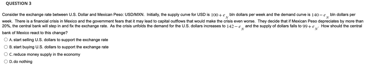 N
N
QUESTION 3
Consider the exchange rate between U.S. Dollar and Mexican Peso: USD/MXN. Initially, the supply curve for USD is 100+ e bln dollars per week and the demand curve is 140-e bln dollars per
week. There is a financial crisis in Mexico and the government fears that it may lead to capital outflows that would make the crisis even worse. They decide that if Mexican Peso depreciates by more than
20%, the central bank will step in and fix the exchange rate. As the crisis unfolds the demand for the U.S. dollars increases to 142-e and the supply of dollars falls to 99+ e
How should the central
'N'
bank of Mexico react to this change?
N
O A. start selling U.S. dollars to support the exchange rate
O B. start buying U.S. dollars to support the exchange rate
O C. reduce money supply in the economy
O D. do nothing