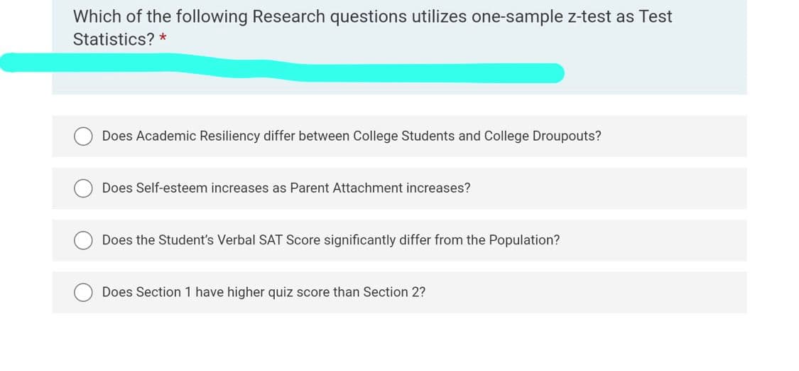 Which of the following Research questions utilizes one-sample z-test as Test
Statistics? *
Does Academic Resiliency differ between College Students and College Droupouts?
Does Self-esteem increases as Parent Attachment increases?
Does the Student's Verbal SAT Score significantly differ from the Population?
Does Section 1 have higher quiz score than Section 2?
