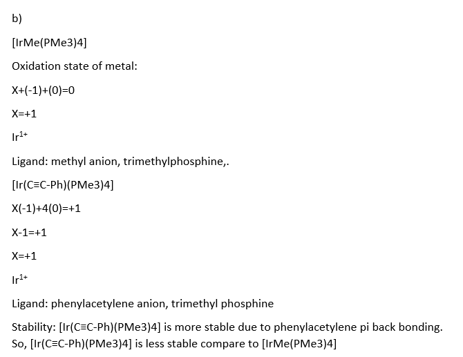 b)
[IrMe(PMe3)4]
Oxidation state of metal:
X+(-1)+(0)=0
X=+1
Irt+
Ligand: methyl anion, trimethylphosphine,.
[Ir(C=C-Ph)(PME3)4]
X(-1)+4(0)=+1
X-1=+1
X=+1
Irl+
Ligand: phenylacetylene anion, trimethyl phosphine
Stability: [Ir(C=C-Ph)(PME3)4] is more stable due to phenylacetylene pi back bonding.
So, [Ir(C=C-Ph)(PME3)4] is less stable compare to [IrMe(PMe3)4]
