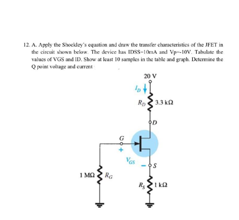 12. A. Apply the Shockley's equation and draw the transfer characteristics of the JFET in
the circuit shown below. The device has IDSS=10mA and Vp--10V. Tabulate the
values of VGS and ID. Show at least 10 samples in the table and graph. Determine the
Q point voltage and current
20 V
1 ΜΩ
RG
68+
G
lp
VGS
RD
Rs
3.3 ΚΩ
S
1kQ2