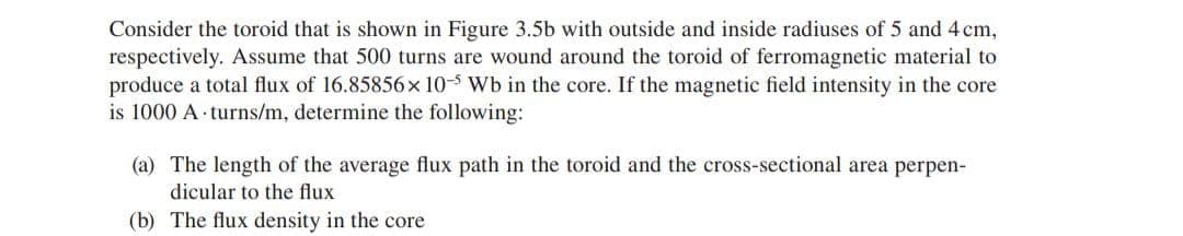 Consider the toroid that is shown in Figure 3.5b with outside and inside radiuses of 5 and 4 cm,
respectively. Assume that 500 turns are wound around the toroid of ferromagnetic material to
produce a total flux of 16.85856x 10-5 Wb in the core. If the magnetic field intensity in the core
is 1000 A turns/m, determine the following:
(a) The length of the average flux path in the toroid and the cross-sectional area perpen-
dicular to the flux
(b) The flux density in the core