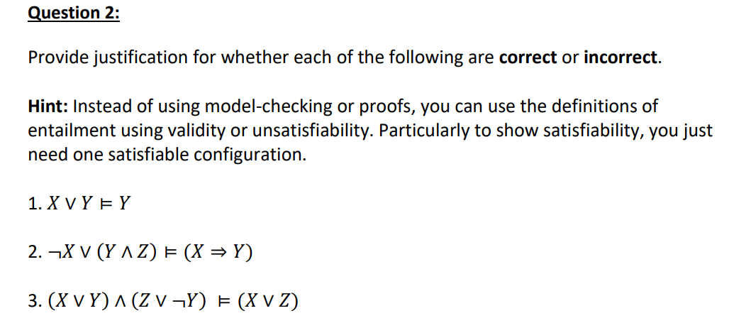 Question 2:
Provide justification for whether each of the following are correct or incorrect.
Hint: Instead of using model-checking or proofs, you can use the definitions of
entailment using validity or unsatisfiability. Particularly to show satisfiability, you just
need one satisfiable configuration.
1. X V Y E Y
2. ¬X V (Y A Z) = (X = Y)
3. (X v Y) ^ (Z v ¬Y) = (X V Z)
