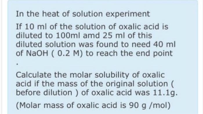 In the heat of solution experiment
If 10 ml of the solution of oxalic acid is
diluted to 100ml amd 25 ml of this
diluted solution was found to need 40 ml
of NaOH ( 0.2 M) to reach the end point
Calculate the molar solubility of oxalic
acid if the mass of the original solution
before dilution ) of oxalic acid was 11.1g.
(Molar mass of oxalic acid is 90 g/mol)
