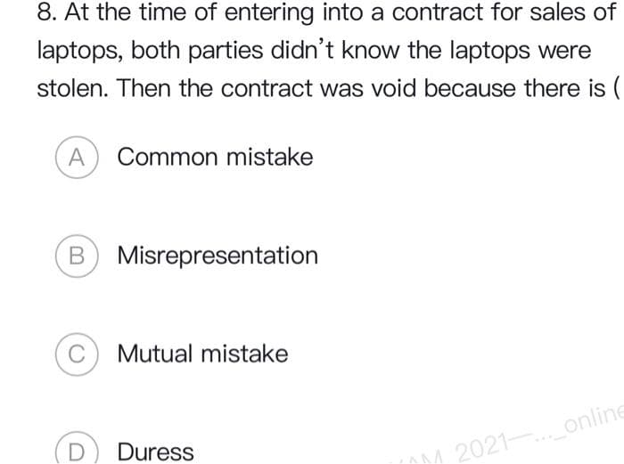 8. At the time of entering into a contract for sales of
laptops, both parties didn't know the laptops were
stolen. Then the contract was void because there is (
(A) Common mistake
B) Misrepresentation
C Mutual mistake
D Duress
M2021-..._online