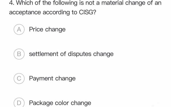 4. Which of the following is not a material change of an
acceptance according to CISG?
A Price change
B settlement of disputes change
Payment change
Package color change