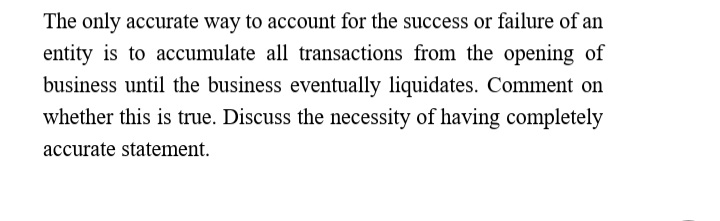 The only accurate way to account for the success or failure of an
entity is to accumulate all transactions from the opening of
business until the business eventually liquidates. Comment on
whether this is true. Discuss the necessity of having completely
accurate statement.
