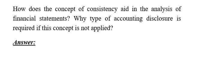 How does the concept of consistency aid in the analysis of
financial statements? Why type of accounting disclosure is
required if this concept is not applied?
Answer:

