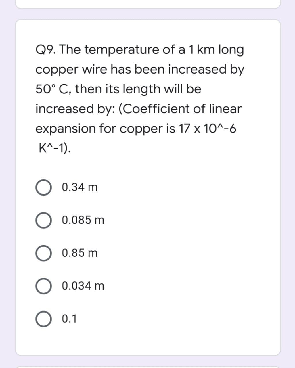 Q9. The temperature of a 1 km long
copper wire has been increased by
50° C, then its length will be
increased by: (Coefficient of linear
expansion for copper is 17 x 10^-6
K^-1).
0.34 m
O 0.085 m
0.85 m
O 0.034 m
O 0.1